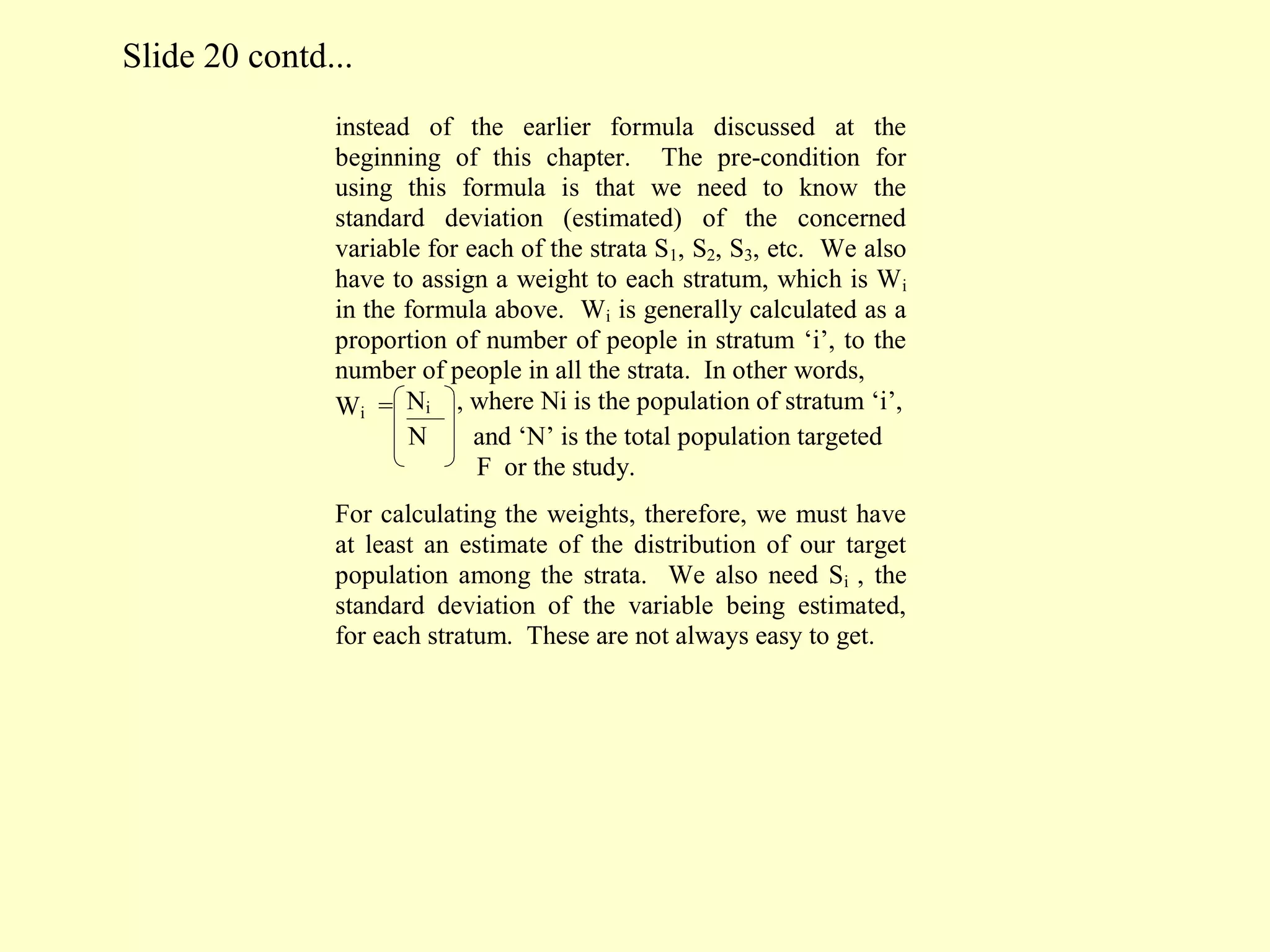 instead of the earlier formula discussed at the
beginning of this chapter. The pre-condition for
using this formula is that we need to know the
standard deviation (estimated) of the concerned
variable for each of the strata S1, S2, S3, etc. We also
have to assign a weight to each stratum, which is Wi
in the formula above. Wi is generally calculated as a
proportion of number of people in stratum ‘i’, to the
number of people in all the strata. In other words,
Wi = Ni , where Ni is the population of stratum ‘i’,
N and ‘N’ is the total population targeted
F or the study.
For calculating the weights, therefore, we must have
at least an estimate of the distribution of our target
population among the strata. We also need Si , the
standard deviation of the variable being estimated,
for each stratum. These are not always easy to get.
Slide 20 contd...
 