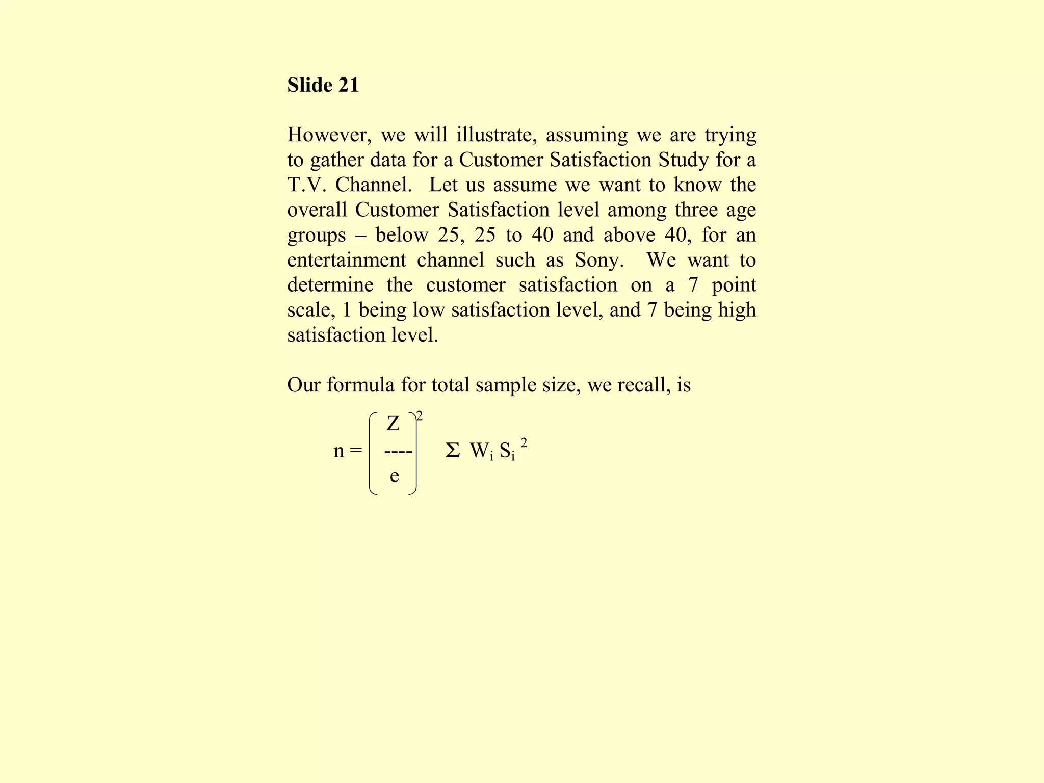 Slide 21
However, we will illustrate, assuming we are trying
to gather data for a Customer Satisfaction Study for a
T.V. Channel. Let us assume we want to know the
overall Customer Satisfaction level among three age
groups – below 25, 25 to 40 and above 40, for an
entertainment channel such as Sony. We want to
determine the customer satisfaction on a 7 point
scale, 1 being low satisfaction level, and 7 being high
satisfaction level.
Our formula for total sample size, we recall, is
Z 2
n = ---- Σ Wi Si
2
e
 