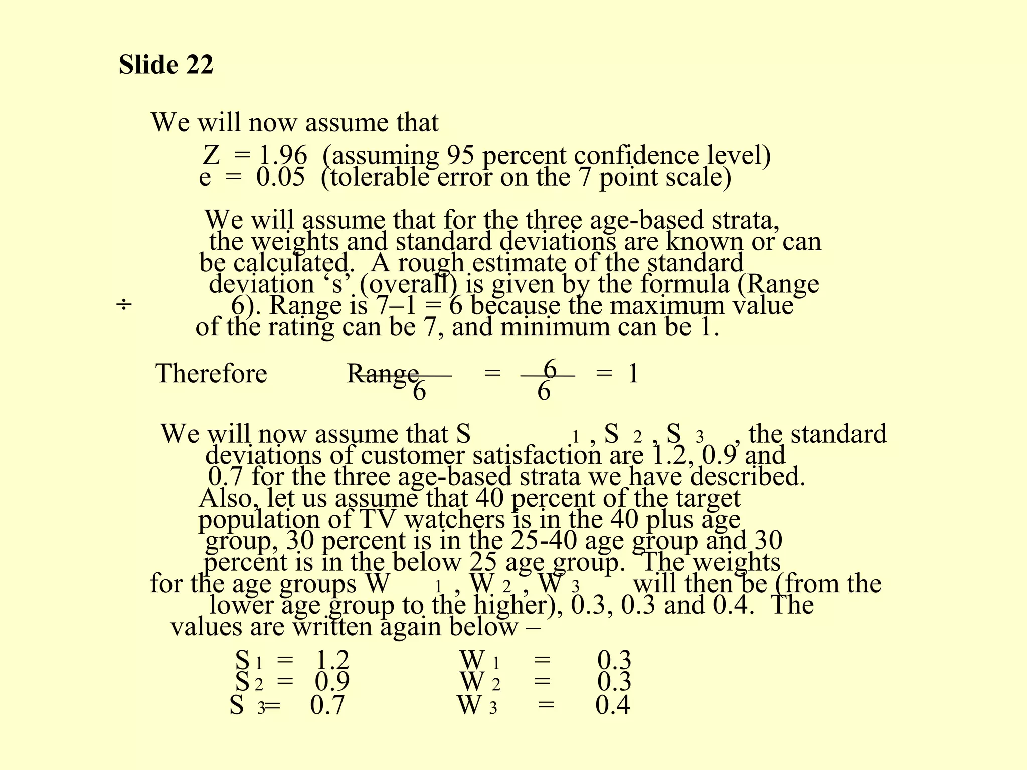 Slide 22
We will now assume that
Z = 1.96 (assuming 95 percent confidence level)
e = 0.05 (tolerable error on the 7 point scale)
We will assume that for the three age-based strata,
the weights and standard deviations are known or can
be calculated. A rough estimate of the standard
deviation ‘s’ (overall) is given by the formula (Range
÷ 6). Range is 7–1 = 6 because the maximum value
of the rating can be 7, and minimum can be 1.
Therefore Range = 6 = 1
6 6
We will now assume that S 1 , S 2 , S 3 , the standard
deviations of customer satisfaction are 1.2, 0.9 and
0.7 for the three age-based strata we have described.
Also, let us assume that 40 percent of the target
population of TV watchers is in the 40 plus age
group, 30 percent is in the 25-40 age group and 30
percent is in the below 25 age group. The weights
for the age groups W 1 , W 2 , W 3 will then be (from the
lower age group to the higher), 0.3, 0.3 and 0.4. The
values are written again below –
S1 = 1.2 W 1 = 0.3
S2 = 0.9 W 2 = 0.3
S 3= 0.7 W 3 = 0.4
 