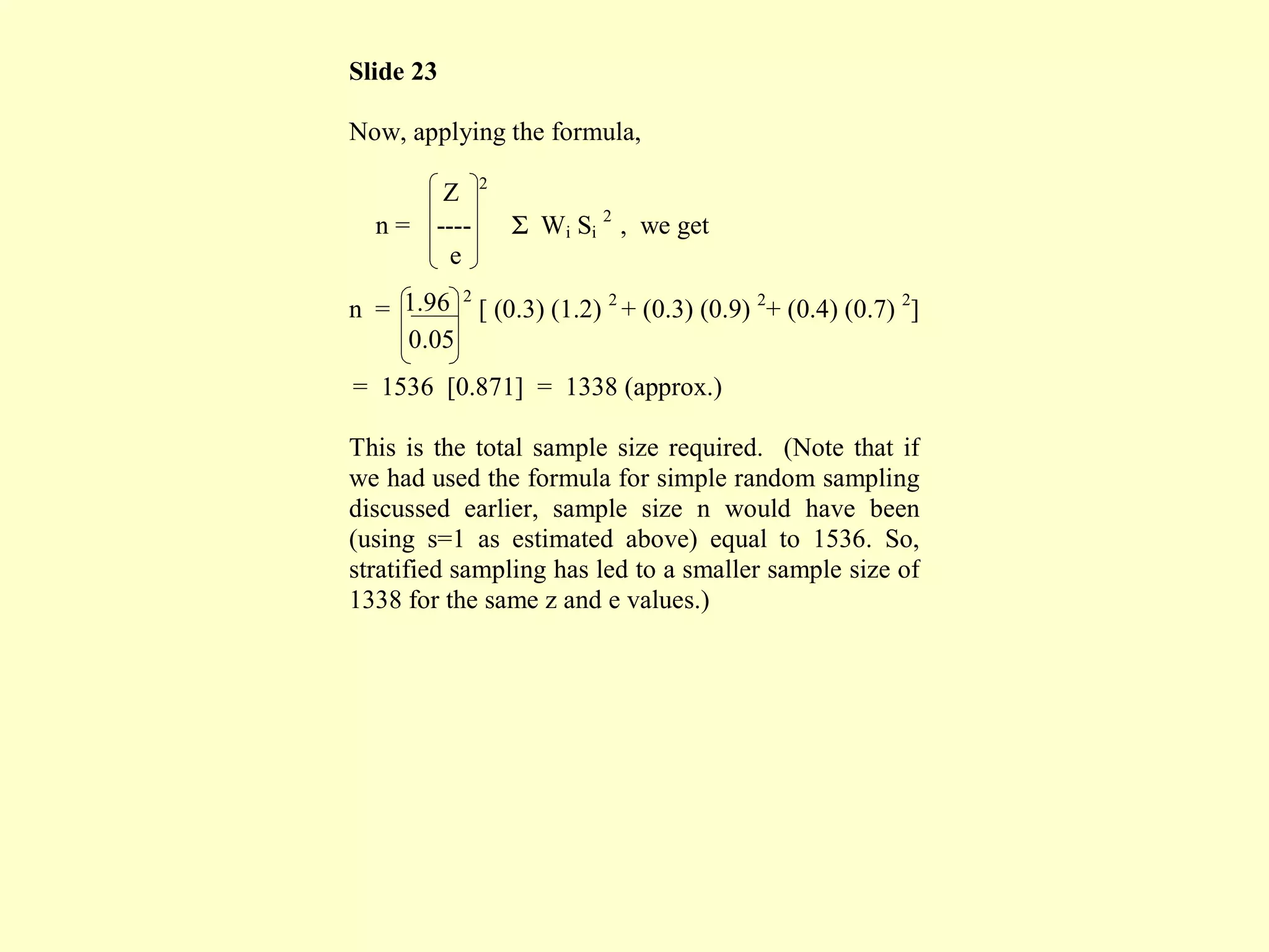 Slide 23
Now, applying the formula,
Z 2
n = ---- Σ Wi Si
2
, we get
e
n = 1.96 2
[ (0.3) (1.2) 2
+ (0.3) (0.9) 2
+ (0.4) (0.7) 2
]
0.05
= 1536 [0.871] = 1338 (approx.)
This is the total sample size required. (Note that if
we had used the formula for simple random sampling
discussed earlier, sample size n would have been
(using s=1 as estimated above) equal to 1536. So,
stratified sampling has led to a smaller sample size of
1338 for the same z and e values.)
 