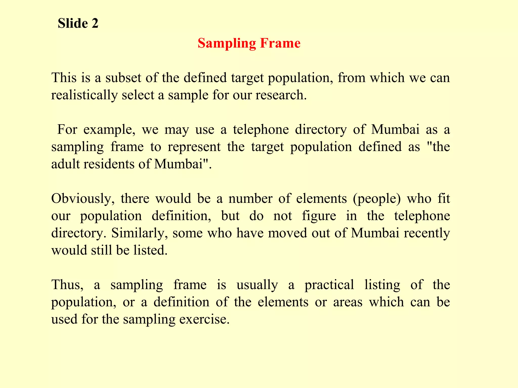 Sampling Frame
This is a subset of the defined target population, from which we can
realistically select a sample for our research.
For example, we may use a telephone directory of Mumbai as a
sampling frame to represent the target population defined as "the
adult residents of Mumbai".
Obviously, there would be a number of elements (people) who fit
our population definition, but do not figure in the telephone
directory. Similarly, some who have moved out of Mumbai recently
would still be listed.
Thus, a sampling frame is usually a practical listing of the
population, or a definition of the elements or areas which can be
used for the sampling exercise.
Slide 2
 