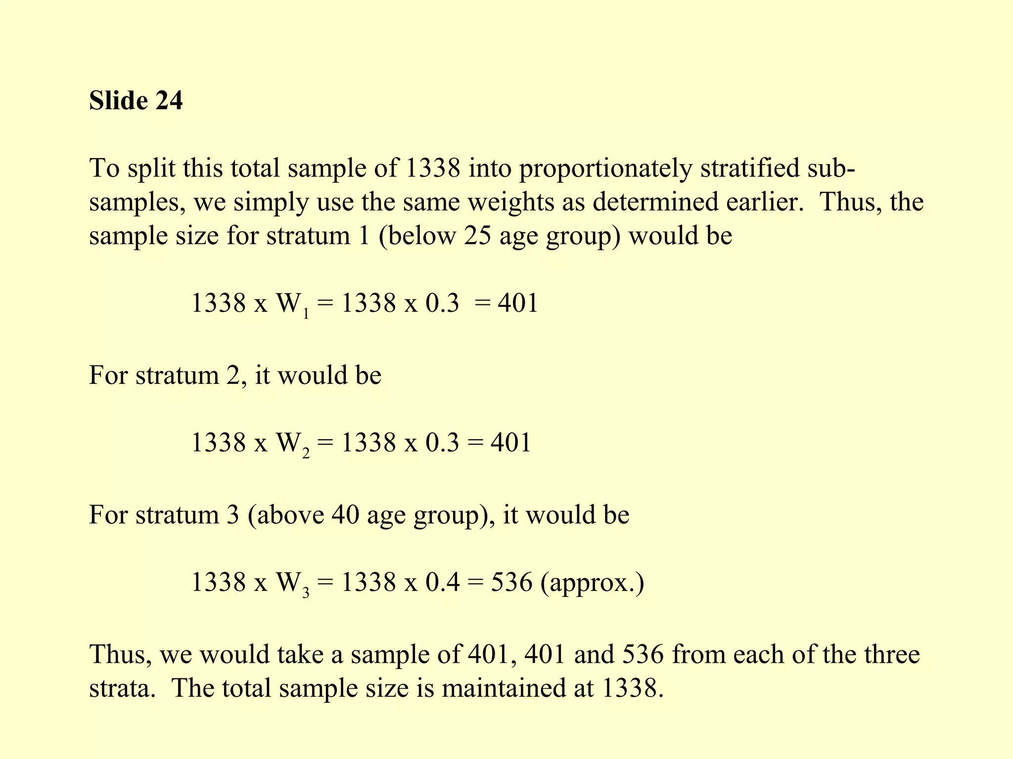 Slide 24
To split this total sample of 1338 into proportionately stratified sub-
samples, we simply use the same weights as determined earlier. Thus, the
sample size for stratum 1 (below 25 age group) would be
1338 x W1 = 1338 x 0.3 = 401
For stratum 2, it would be
1338 x W2 = 1338 x 0.3 = 401
For stratum 3 (above 40 age group), it would be
1338 x W3 = 1338 x 0.4 = 536 (approx.)
Thus, we would take a sample of 401, 401 and 536 from each of the three
strata. The total sample size is maintained at 1338.
 