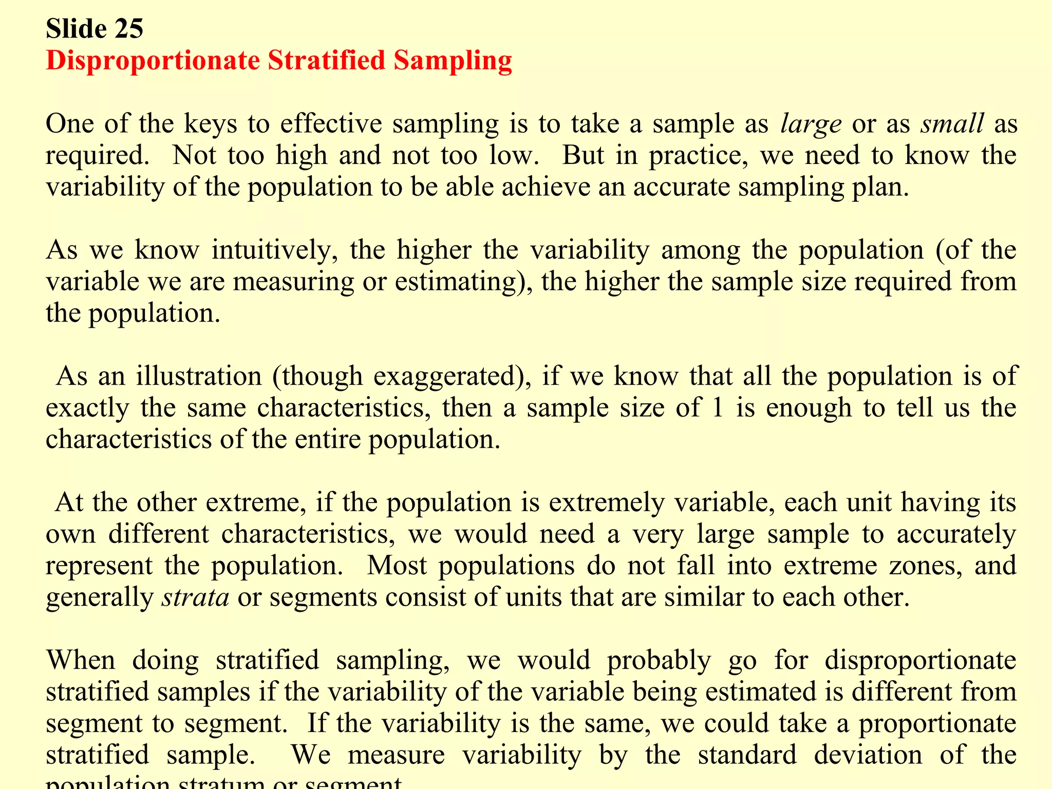 Slide 25
Disproportionate Stratified Sampling
One of the keys to effective sampling is to take a sample as large or as small as
required. Not too high and not too low. But in practice, we need to know the
variability of the population to be able achieve an accurate sampling plan.
As we know intuitively, the higher the variability among the population (of the
variable we are measuring or estimating), the higher the sample size required from
the population.
As an illustration (though exaggerated), if we know that all the population is of
exactly the same characteristics, then a sample size of 1 is enough to tell us the
characteristics of the entire population.
At the other extreme, if the population is extremely variable, each unit having its
own different characteristics, we would need a very large sample to accurately
represent the population. Most populations do not fall into extreme zones, and
generally strata or segments consist of units that are similar to each other.
When doing stratified sampling, we would probably go for disproportionate
stratified samples if the variability of the variable being estimated is different from
segment to segment. If the variability is the same, we could take a proportionate
stratified sample. We measure variability by the standard deviation of the
 