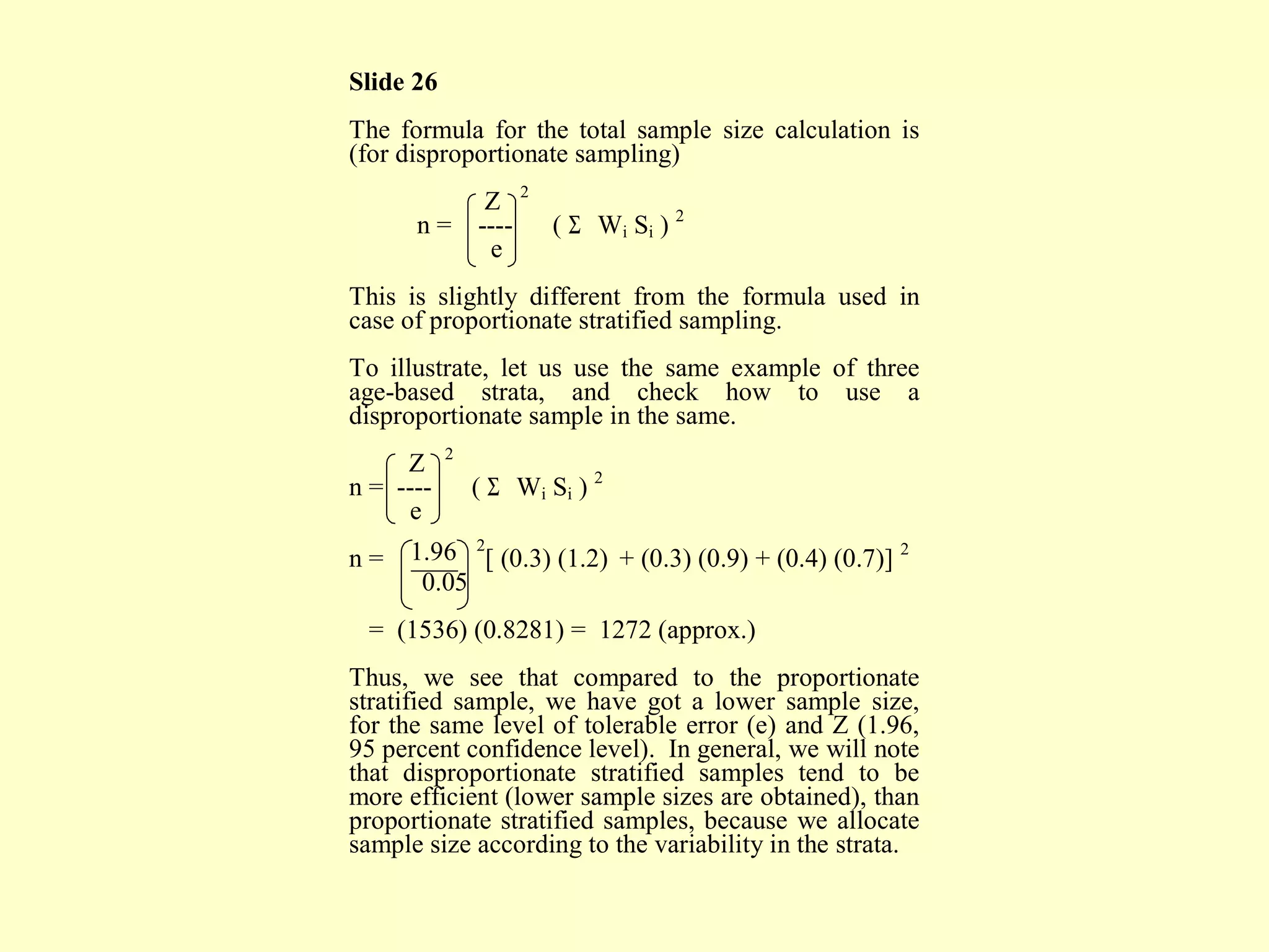 Slide 26
The formula for the total sample size calculation is
(for disproportionate sampling)
Z 2
n = ---- ( Σ Wi Si ) 2
e
This is slightly different from the formula used in
case of proportionate stratified sampling.
To illustrate, let us use the same example of three
age-based strata, and check how to use a
disproportionate sample in the same.
Z 2
n = ---- ( Σ Wi Si ) 2
e
n = 1.96 2
[ (0.3) (1.2) + (0.3) (0.9) + (0.4) (0.7)] 2
0.05
= (1536) (0.8281) = 1272 (approx.)
Thus, we see that compared to the proportionate
stratified sample, we have got a lower sample size,
for the same level of tolerable error (e) and Z (1.96,
95 percent confidence level). In general, we will note
that disproportionate stratified samples tend to be
more efficient (lower sample sizes are obtained), than
proportionate stratified samples, because we allocate
sample size according to the variability in the strata.
 