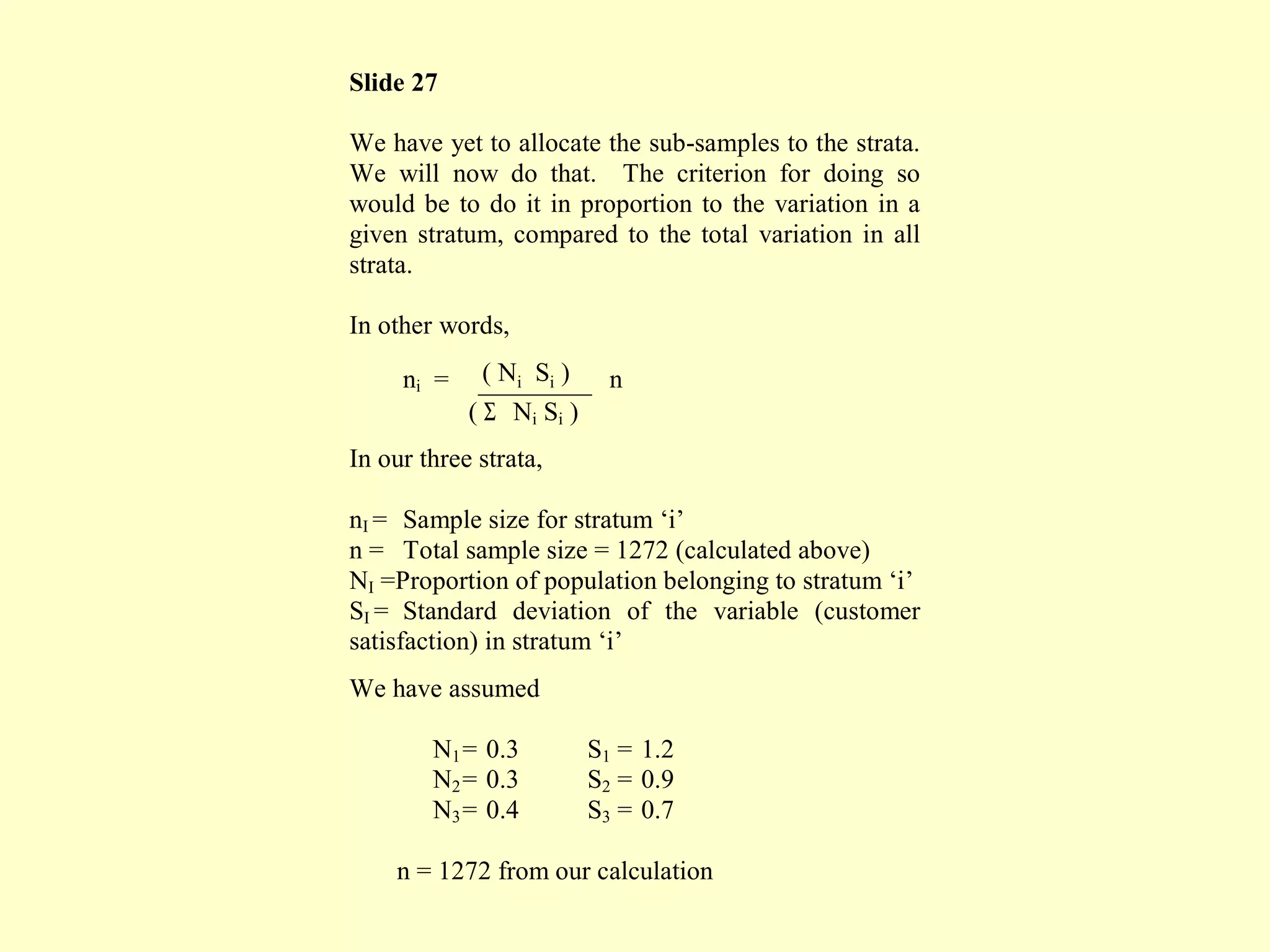 Slide 27
We have yet to allocate the sub-samples to the strata.
We will now do that. The criterion for doing so
would be to do it in proportion to the variation in a
given stratum, compared to the total variation in all
strata.
In other words,
ni = ( Ni Si ) n
( Σ Ni Si )
In our three strata,
nI = Sample size for stratum ‘i’
n = Total sample size = 1272 (calculated above)
NI =Proportion of population belonging to stratum ‘i’
SI = Standard deviation of the variable (customer
satisfaction) in stratum ‘i’
We have assumed
N1= 0.3 S1 = 1.2
N2= 0.3 S2 = 0.9
N3= 0.4 S3 = 0.7
n = 1272 from our calculation
 