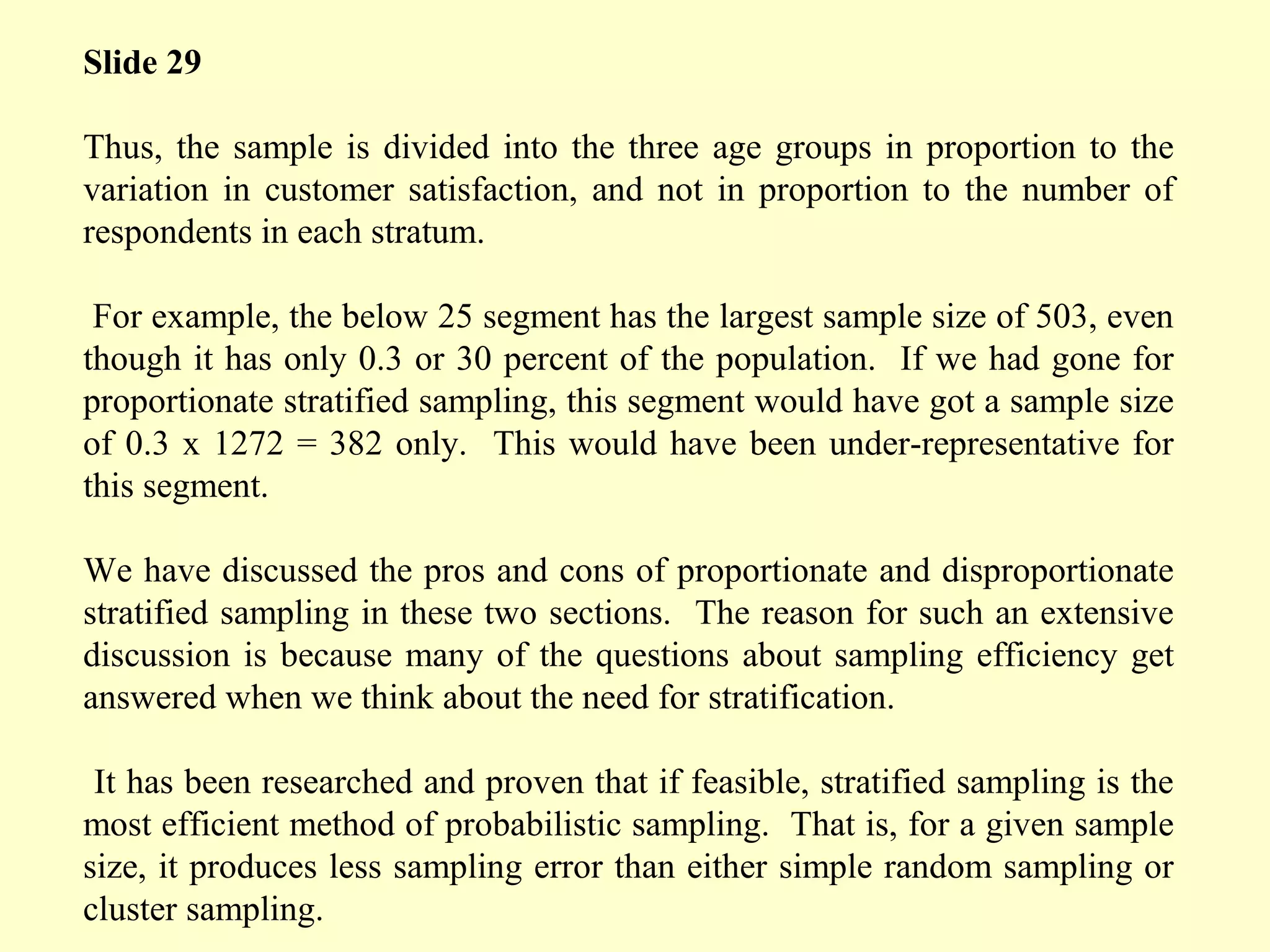 Slide 29
Thus, the sample is divided into the three age groups in proportion to the
variation in customer satisfaction, and not in proportion to the number of
respondents in each stratum.
For example, the below 25 segment has the largest sample size of 503, even
though it has only 0.3 or 30 percent of the population. If we had gone for
proportionate stratified sampling, this segment would have got a sample size
of 0.3 x 1272 = 382 only. This would have been under-representative for
this segment.
We have discussed the pros and cons of proportionate and disproportionate
stratified sampling in these two sections. The reason for such an extensive
discussion is because many of the questions about sampling efficiency get
answered when we think about the need for stratification.
It has been researched and proven that if feasible, stratified sampling is the
most efficient method of probabilistic sampling. That is, for a given sample
size, it produces less sampling error than either simple random sampling or
cluster sampling.
 