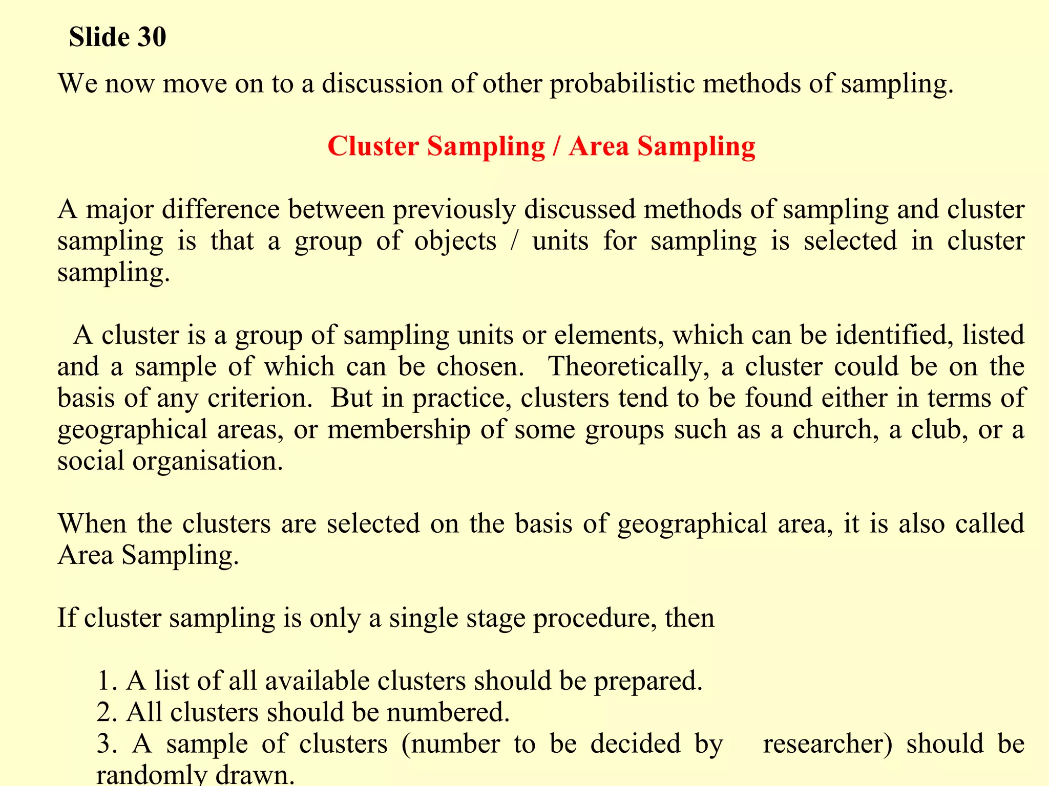 We now move on to a discussion of other probabilistic methods of sampling.
Cluster Sampling / Area Sampling
A major difference between previously discussed methods of sampling and cluster
sampling is that a group of objects / units for sampling is selected in cluster
sampling.
A cluster is a group of sampling units or elements, which can be identified, listed
and a sample of which can be chosen. Theoretically, a cluster could be on the
basis of any criterion. But in practice, clusters tend to be found either in terms of
geographical areas, or membership of some groups such as a church, a club, or a
social organisation.
When the clusters are selected on the basis of geographical area, it is also called
Area Sampling.
If cluster sampling is only a single stage procedure, then
1. A list of all available clusters should be prepared.
2. All clusters should be numbered.
3. A sample of clusters (number to be decided by researcher) should be
randomly drawn.
Slide 30
 