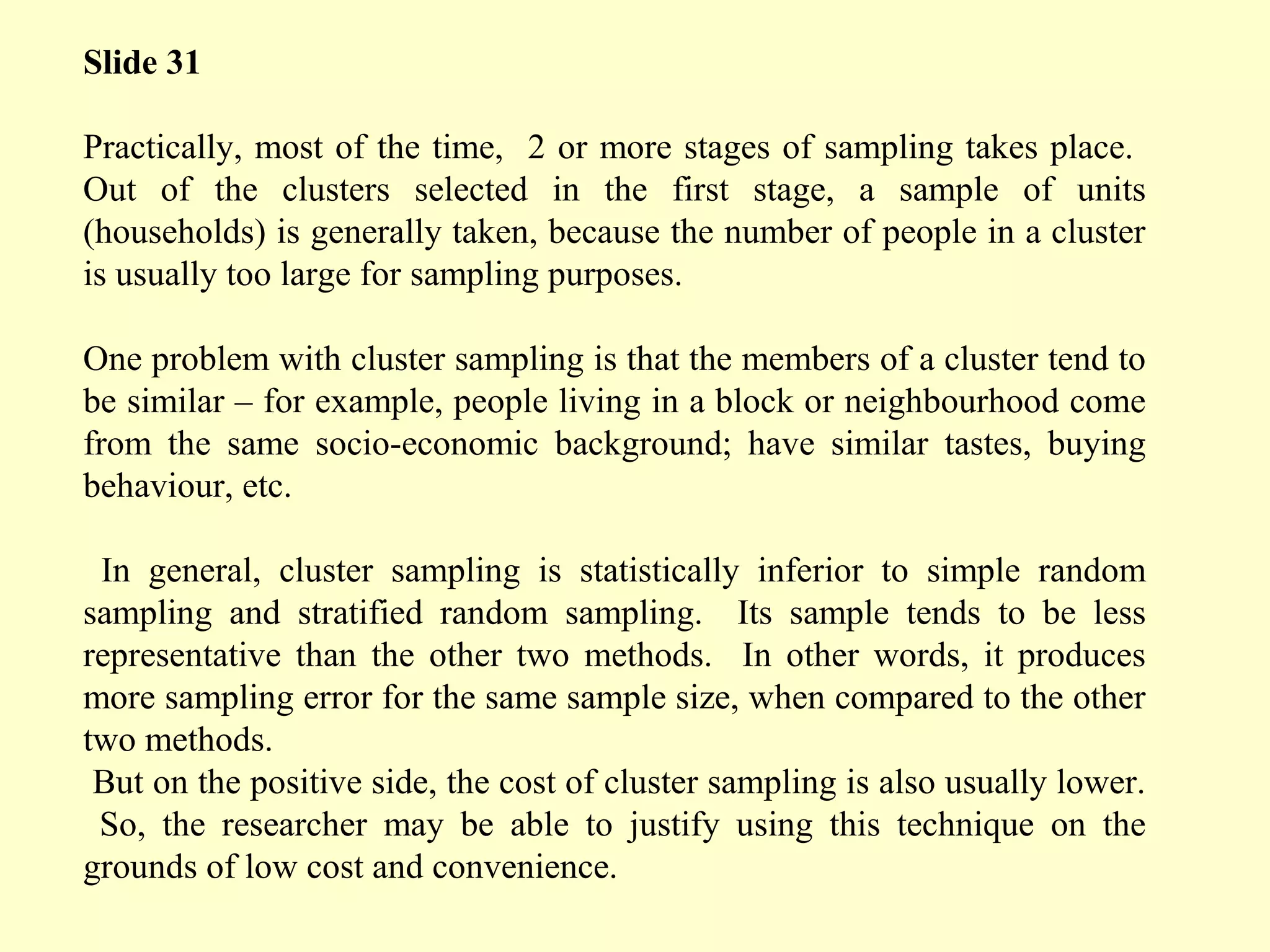 Slide 31
Practically, most of the time, 2 or more stages of sampling takes place.
Out of the clusters selected in the first stage, a sample of units
(households) is generally taken, because the number of people in a cluster
is usually too large for sampling purposes.
One problem with cluster sampling is that the members of a cluster tend to
be similar – for example, people living in a block or neighbourhood come
from the same socio-economic background; have similar tastes, buying
behaviour, etc.
In general, cluster sampling is statistically inferior to simple random
sampling and stratified random sampling. Its sample tends to be less
representative than the other two methods. In other words, it produces
more sampling error for the same sample size, when compared to the other
two methods.
But on the positive side, the cost of cluster sampling is also usually lower.
So, the researcher may be able to justify using this technique on the
grounds of low cost and convenience.
 