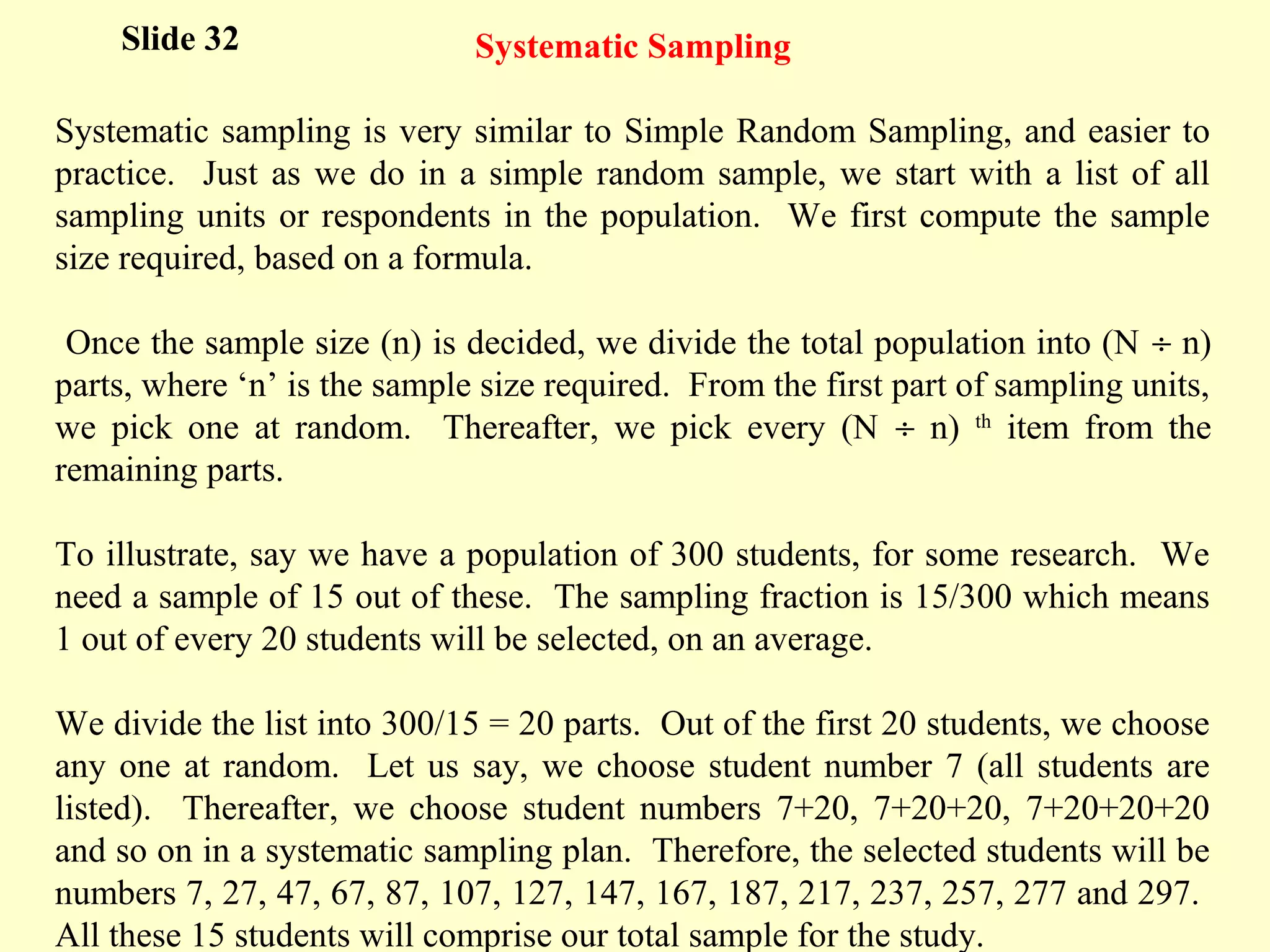 Systematic Sampling
Systematic sampling is very similar to Simple Random Sampling, and easier to
practice. Just as we do in a simple random sample, we start with a list of all
sampling units or respondents in the population. We first compute the sample
size required, based on a formula.
Once the sample size (n) is decided, we divide the total population into (N ÷ n)
parts, where ‘n’ is the sample size required. From the first part of sampling units,
we pick one at random. Thereafter, we pick every (N ÷ n) th
item from the
remaining parts.
To illustrate, say we have a population of 300 students, for some research. We
need a sample of 15 out of these. The sampling fraction is 15/300 which means
1 out of every 20 students will be selected, on an average.
We divide the list into 300/15 = 20 parts. Out of the first 20 students, we choose
any one at random. Let us say, we choose student number 7 (all students are
listed). Thereafter, we choose student numbers 7+20, 7+20+20, 7+20+20+20
and so on in a systematic sampling plan. Therefore, the selected students will be
numbers 7, 27, 47, 67, 87, 107, 127, 147, 167, 187, 217, 237, 257, 277 and 297.
All these 15 students will comprise our total sample for the study.
Slide 32
 