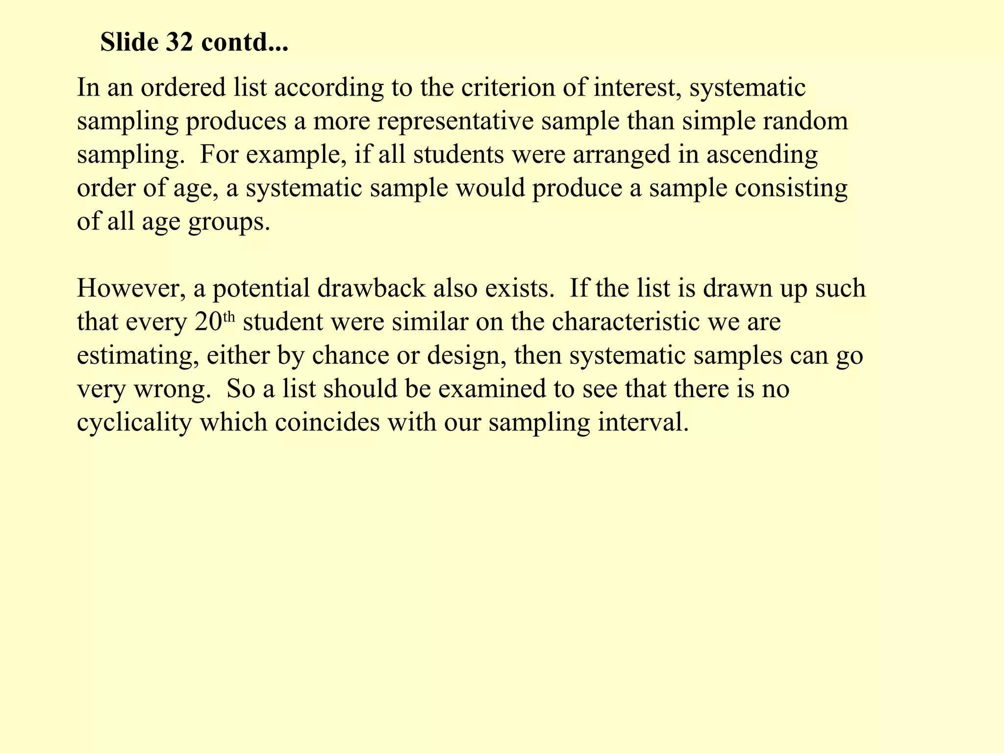 In an ordered list according to the criterion of interest, systematic
sampling produces a more representative sample than simple random
sampling. For example, if all students were arranged in ascending
order of age, a systematic sample would produce a sample consisting
of all age groups.
However, a potential drawback also exists. If the list is drawn up such
that every 20th
student were similar on the characteristic we are
estimating, either by chance or design, then systematic samples can go
very wrong. So a list should be examined to see that there is no
cyclicality which coincides with our sampling interval.
Slide 32 contd...
 