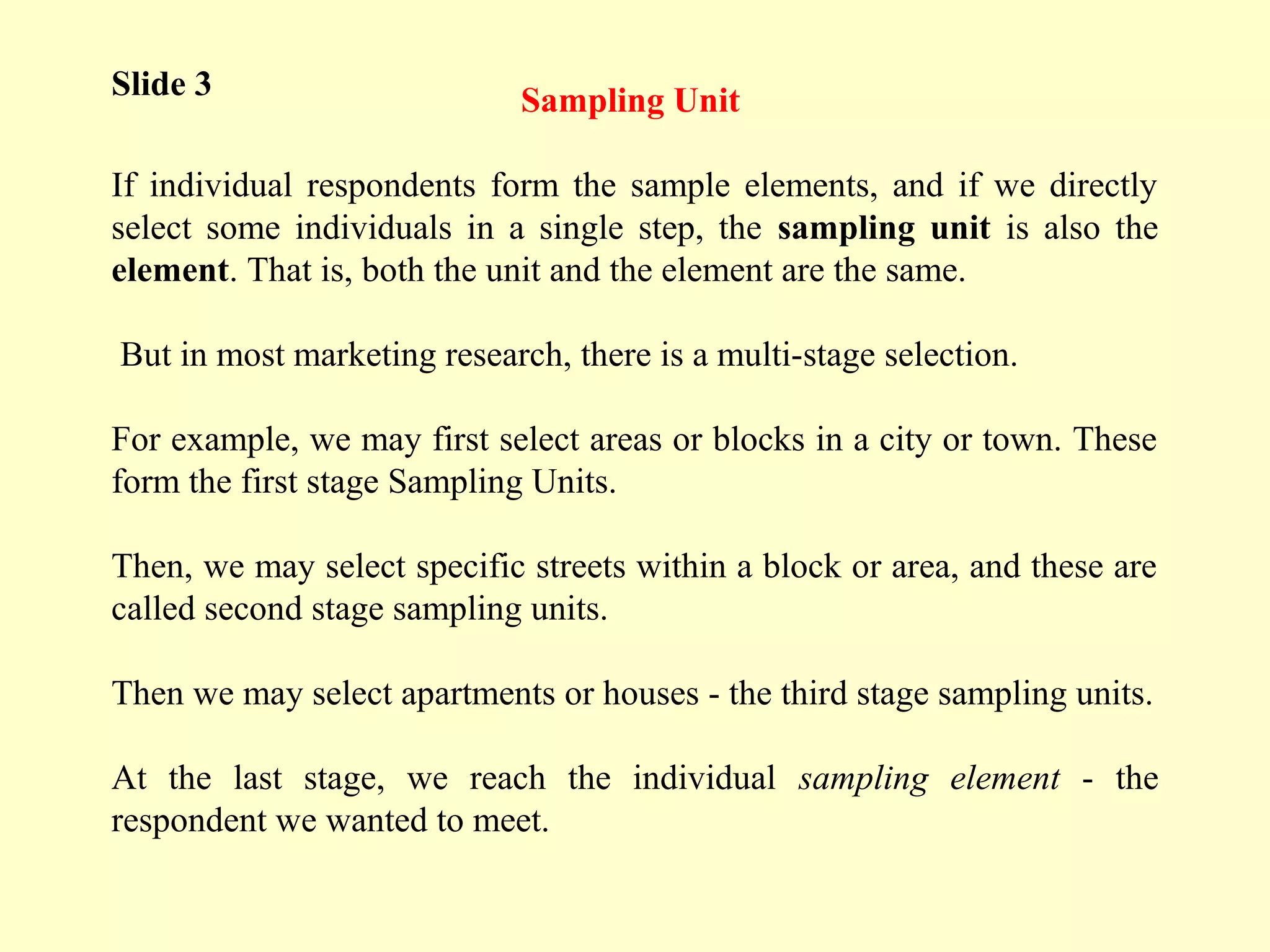 Sampling Unit
If individual respondents form the sample elements, and if we directly
select some individuals in a single step, the sampling unit is also the
element. That is, both the unit and the element are the same.
But in most marketing research, there is a multi-stage selection.
For example, we may first select areas or blocks in a city or town. These
form the first stage Sampling Units.
Then, we may select specific streets within a block or area, and these are
called second stage sampling units.
Then we may select apartments or houses - the third stage sampling units.
At the last stage, we reach the individual sampling element - the
respondent we wanted to meet.
Slide 3
 