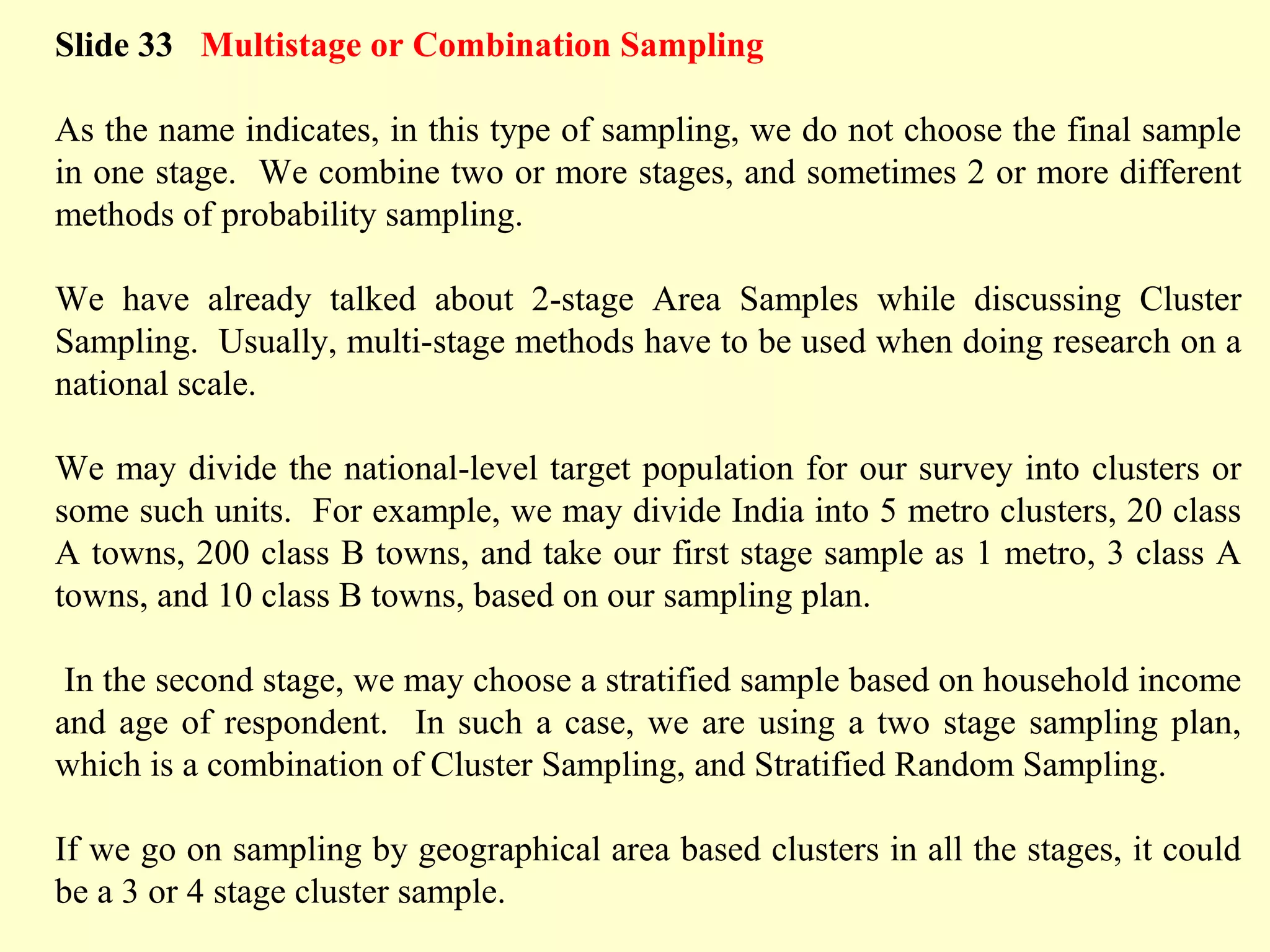 Slide 33 Multistage or Combination Sampling
As the name indicates, in this type of sampling, we do not choose the final sample
in one stage. We combine two or more stages, and sometimes 2 or more different
methods of probability sampling.
We have already talked about 2-stage Area Samples while discussing Cluster
Sampling. Usually, multi-stage methods have to be used when doing research on a
national scale.
We may divide the national-level target population for our survey into clusters or
some such units. For example, we may divide India into 5 metro clusters, 20 class
A towns, 200 class B towns, and take our first stage sample as 1 metro, 3 class A
towns, and 10 class B towns, based on our sampling plan.
In the second stage, we may choose a stratified sample based on household income
and age of respondent. In such a case, we are using a two stage sampling plan,
which is a combination of Cluster Sampling, and Stratified Random Sampling.
If we go on sampling by geographical area based clusters in all the stages, it could
be a 3 or 4 stage cluster sample.
 