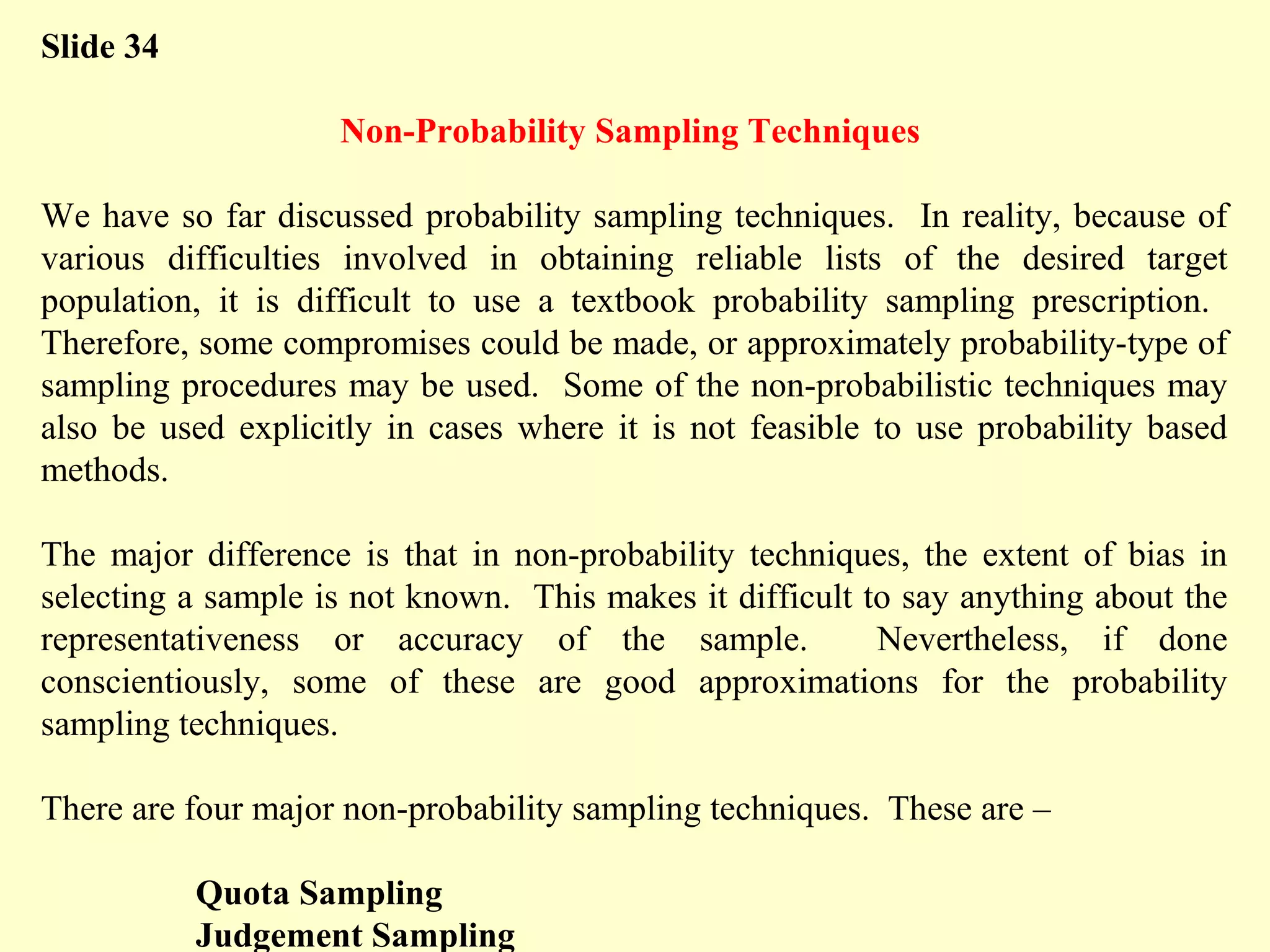 Slide 34
Non-Probability Sampling Techniques
We have so far discussed probability sampling techniques. In reality, because of
various difficulties involved in obtaining reliable lists of the desired target
population, it is difficult to use a textbook probability sampling prescription.
Therefore, some compromises could be made, or approximately probability-type of
sampling procedures may be used. Some of the non-probabilistic techniques may
also be used explicitly in cases where it is not feasible to use probability based
methods.
The major difference is that in non-probability techniques, the extent of bias in
selecting a sample is not known. This makes it difficult to say anything about the
representativeness or accuracy of the sample. Nevertheless, if done
conscientiously, some of these are good approximations for the probability
sampling techniques.
There are four major non-probability sampling techniques. These are –
Quota Sampling
Judgement Sampling
 