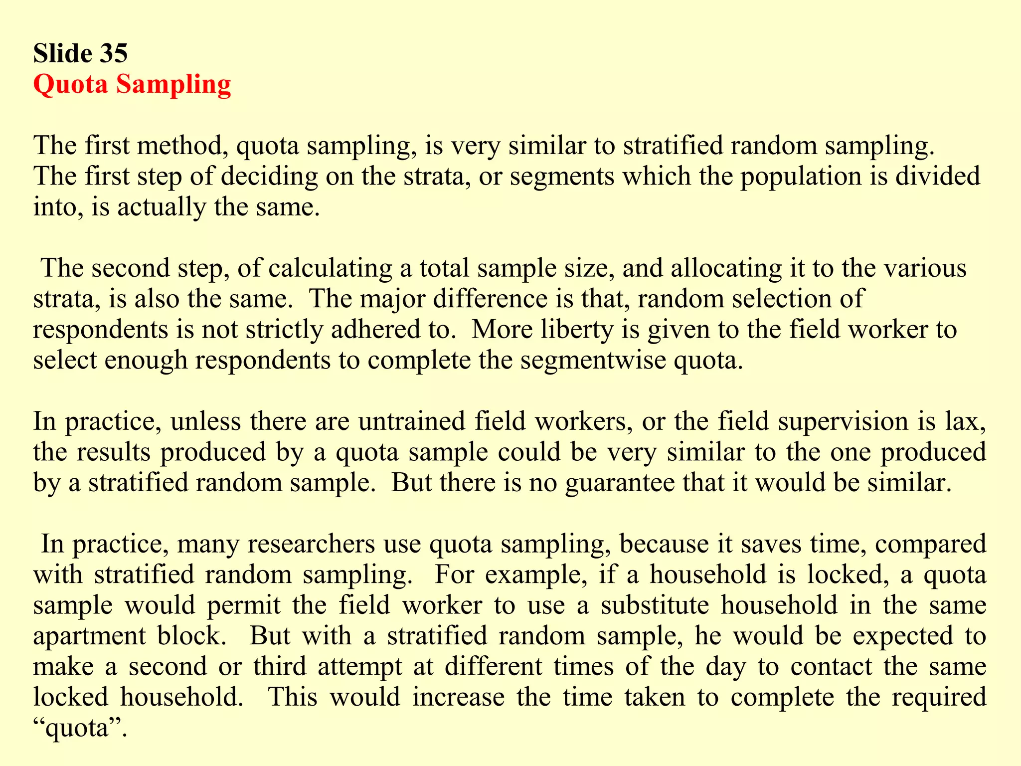 Slide 35
Quota Sampling
The first method, quota sampling, is very similar to stratified random sampling.
The first step of deciding on the strata, or segments which the population is divided
into, is actually the same.
The second step, of calculating a total sample size, and allocating it to the various
strata, is also the same. The major difference is that, random selection of
respondents is not strictly adhered to. More liberty is given to the field worker to
select enough respondents to complete the segmentwise quota.
In practice, unless there are untrained field workers, or the field supervision is lax,
the results produced by a quota sample could be very similar to the one produced
by a stratified random sample. But there is no guarantee that it would be similar.
In practice, many researchers use quota sampling, because it saves time, compared
with stratified random sampling. For example, if a household is locked, a quota
sample would permit the field worker to use a substitute household in the same
apartment block. But with a stratified random sample, he would be expected to
make a second or third attempt at different times of the day to contact the same
locked household. This would increase the time taken to complete the required
“quota”.
 