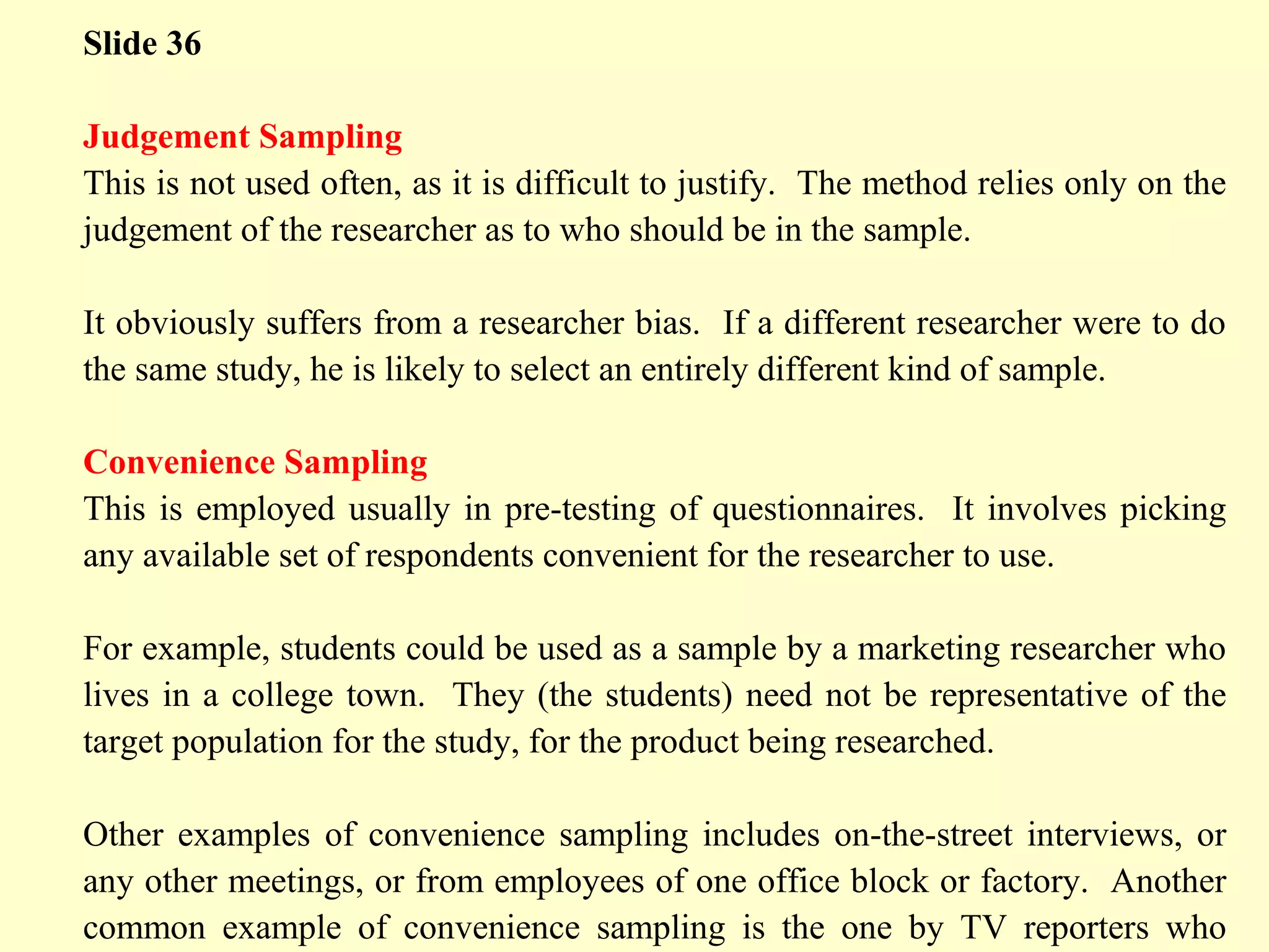 Slide 36
Judgement Sampling
This is not used often, as it is difficult to justify. The method relies only on the
judgement of the researcher as to who should be in the sample.
It obviously suffers from a researcher bias. If a different researcher were to do
the same study, he is likely to select an entirely different kind of sample.
Convenience Sampling
This is employed usually in pre-testing of questionnaires. It involves picking
any available set of respondents convenient for the researcher to use.
For example, students could be used as a sample by a marketing researcher who
lives in a college town. They (the students) need not be representative of the
target population for the study, for the product being researched.
Other examples of convenience sampling includes on-the-street interviews, or
any other meetings, or from employees of one office block or factory. Another
common example of convenience sampling is the one by TV reporters who
 