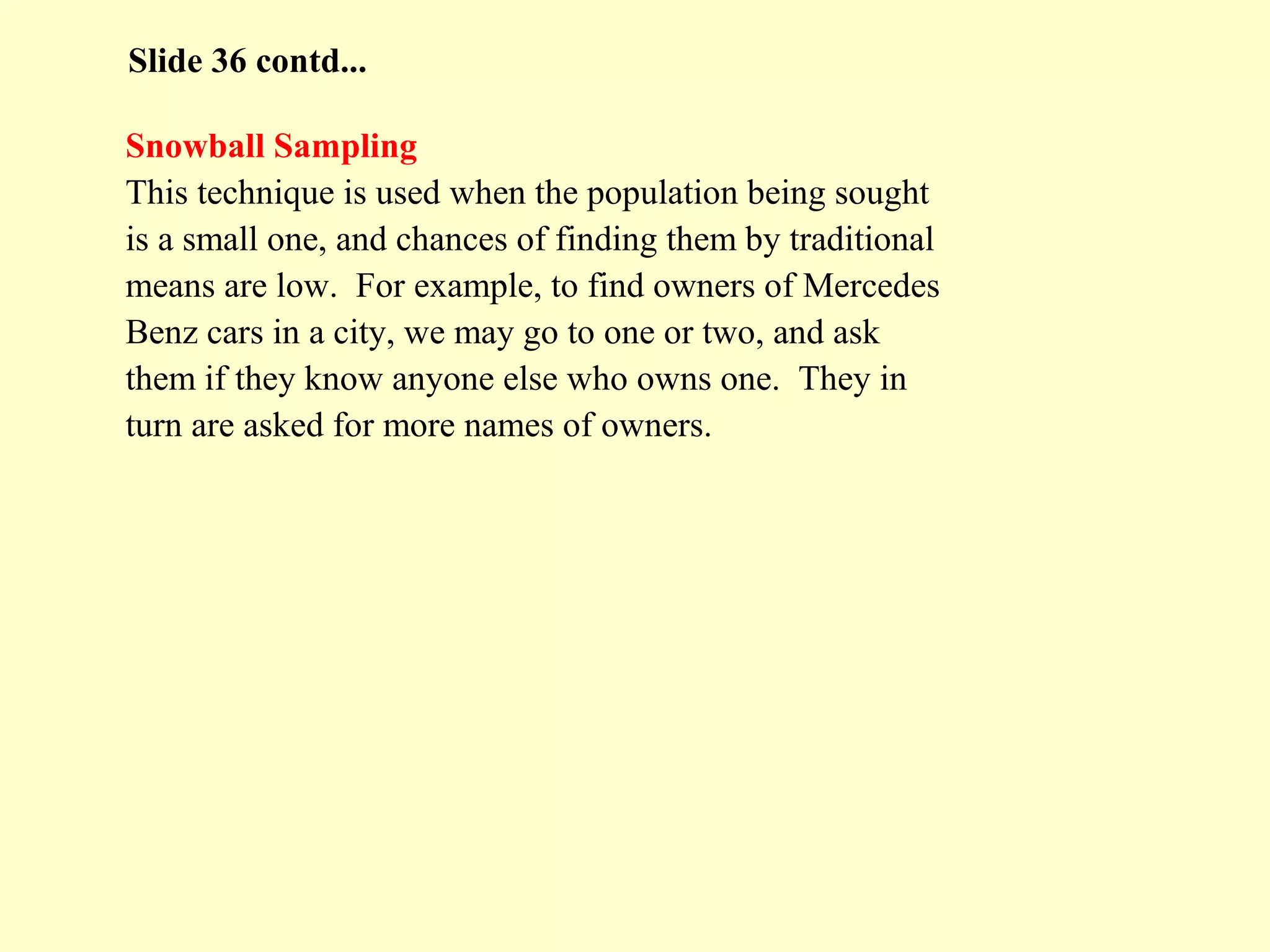 Snowball Sampling
This technique is used when the population being sought
is a small one, and chances of finding them by traditional
means are low. For example, to find owners of Mercedes
Benz cars in a city, we may go to one or two, and ask
them if they know anyone else who owns one. They in
turn are asked for more names of owners.
Slide 36 contd...
 