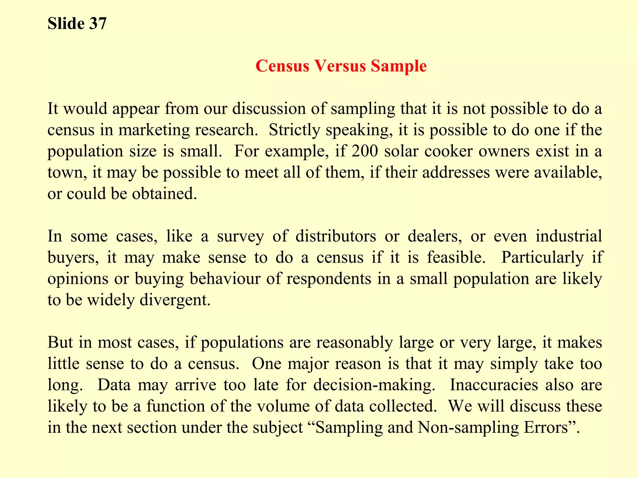 Slide 37
Census Versus Sample
It would appear from our discussion of sampling that it is not possible to do a
census in marketing research. Strictly speaking, it is possible to do one if the
population size is small. For example, if 200 solar cooker owners exist in a
town, it may be possible to meet all of them, if their addresses were available,
or could be obtained.
In some cases, like a survey of distributors or dealers, or even industrial
buyers, it may make sense to do a census if it is feasible. Particularly if
opinions or buying behaviour of respondents in a small population are likely
to be widely divergent.
But in most cases, if populations are reasonably large or very large, it makes
little sense to do a census. One major reason is that it may simply take too
long. Data may arrive too late for decision-making. Inaccuracies also are
likely to be a function of the volume of data collected. We will discuss these
in the next section under the subject “Sampling and Non-sampling Errors”.
 