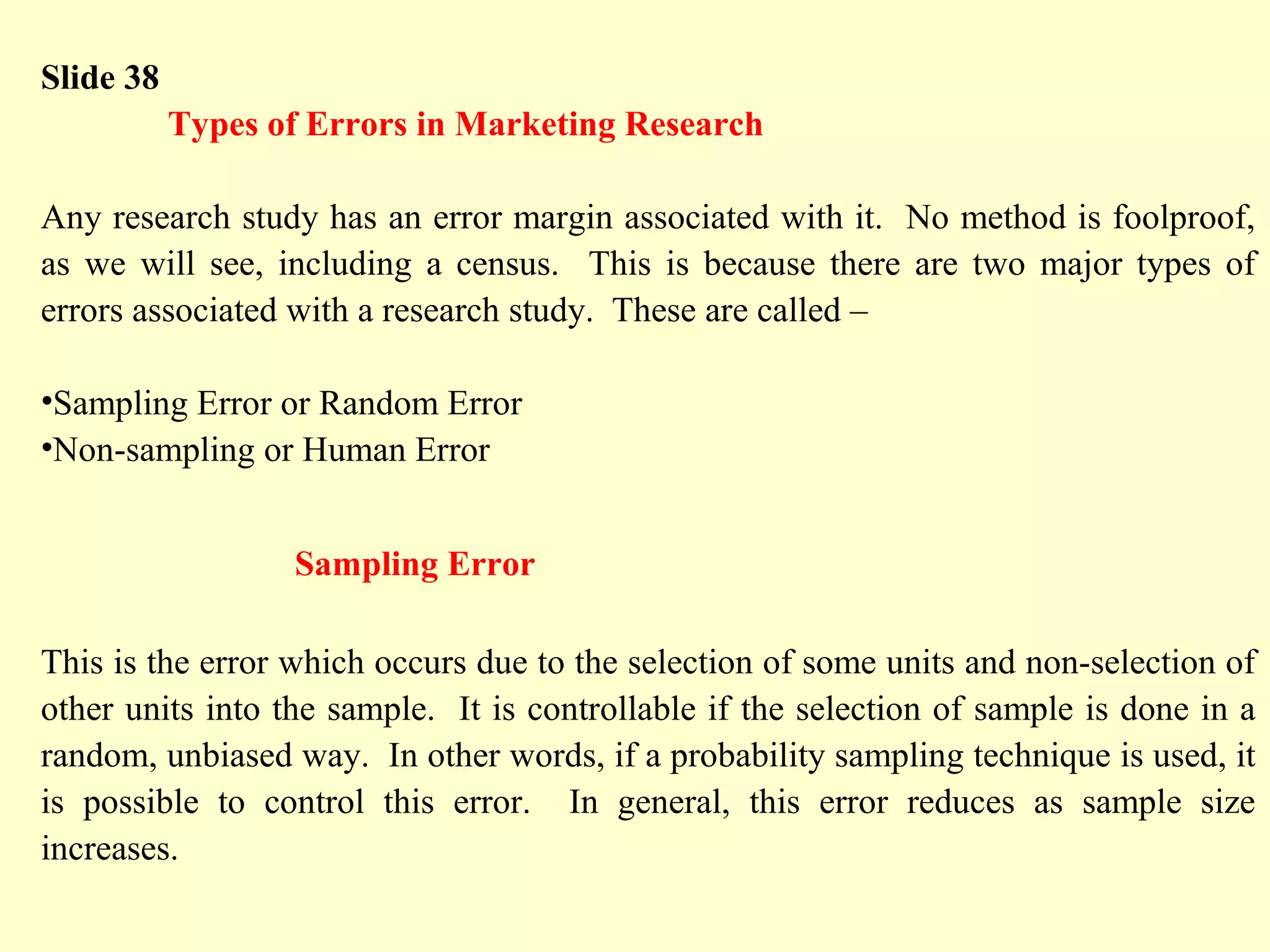 Slide 38
Types of Errors in Marketing Research
Any research study has an error margin associated with it. No method is foolproof,
as we will see, including a census. This is because there are two major types of
errors associated with a research study. These are called –
•Sampling Error or Random Error
•Non-sampling or Human Error
Sampling Error
This is the error which occurs due to the selection of some units and non-selection of
other units into the sample. It is controllable if the selection of sample is done in a
random, unbiased way. In other words, if a probability sampling technique is used, it
is possible to control this error. In general, this error reduces as sample size
increases.
 