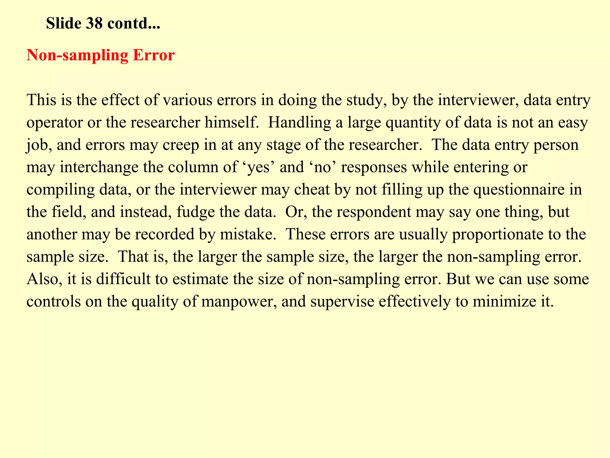 Non-sampling Error
This is the effect of various errors in doing the study, by the interviewer, data entry
operator or the researcher himself. Handling a large quantity of data is not an easy
job, and errors may creep in at any stage of the researcher. The data entry person
may interchange the column of ‘yes’ and ‘no’ responses while entering or
compiling data, or the interviewer may cheat by not filling up the questionnaire in
the field, and instead, fudge the data. Or, the respondent may say one thing, but
another may be recorded by mistake. These errors are usually proportionate to the
sample size. That is, the larger the sample size, the larger the non-sampling error.
Also, it is difficult to estimate the size of non-sampling error. But we can use some
controls on the quality of manpower, and supervise effectively to minimize it.
Slide 38 contd...
 