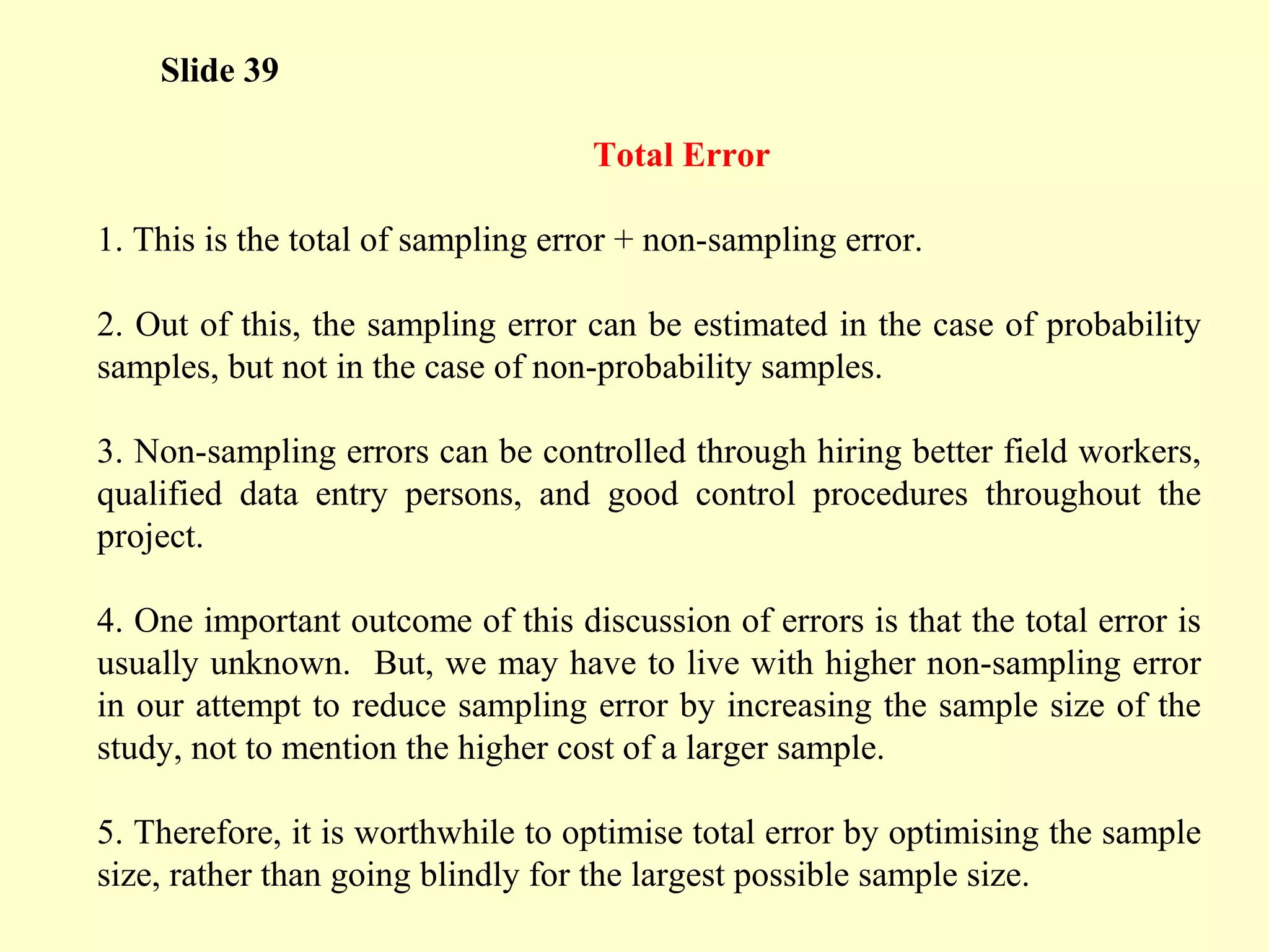 Slide 39
Total Error
1. This is the total of sampling error + non-sampling error.
2. Out of this, the sampling error can be estimated in the case of probability
samples, but not in the case of non-probability samples.
3. Non-sampling errors can be controlled through hiring better field workers,
qualified data entry persons, and good control procedures throughout the
project.
4. One important outcome of this discussion of errors is that the total error is
usually unknown. But, we may have to live with higher non-sampling error
in our attempt to reduce sampling error by increasing the sample size of the
study, not to mention the higher cost of a larger sample.
5. Therefore, it is worthwhile to optimise total error by optimising the sample
size, rather than going blindly for the largest possible sample size.
 