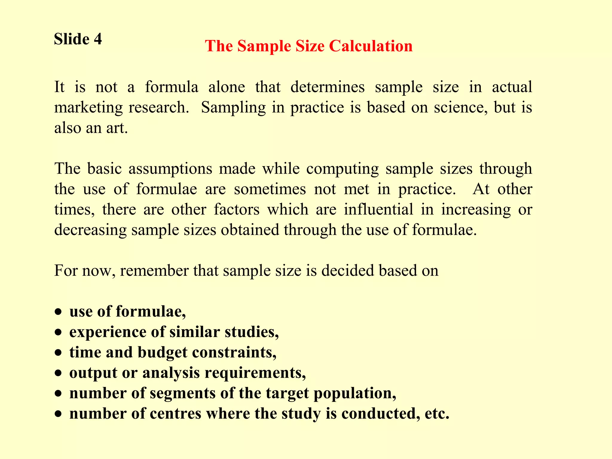 The Sample Size Calculation
It is not a formula alone that determines sample size in actual
marketing research. Sampling in practice is based on science, but is
also an art.
The basic assumptions made while computing sample sizes through
the use of formulae are sometimes not met in practice. At other
times, there are other factors which are influential in increasing or
decreasing sample sizes obtained through the use of formulae.
For now, remember that sample size is decided based on
• use of formulae,
• experience of similar studies,
• time and budget constraints,
• output or analysis requirements,
• number of segments of the target population,
• number of centres where the study is conducted, etc.
Slide 4
 