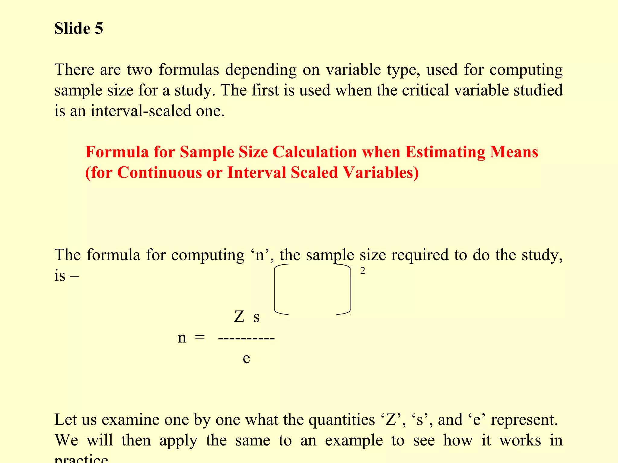 Slide 5
There are two formulas depending on variable type, used for computing
sample size for a study. The first is used when the critical variable studied
is an interval-scaled one.
Formula for Sample Size Calculation when Estimating Means
(for Continuous or Interval Scaled Variables)
The formula for computing ‘n’, the sample size required to do the study,
is –
Z s
n = ----------
e
Let us examine one by one what the quantities ‘Z’, ‘s’, and ‘e’ represent.
We will then apply the same to an example to see how it works in
2
 