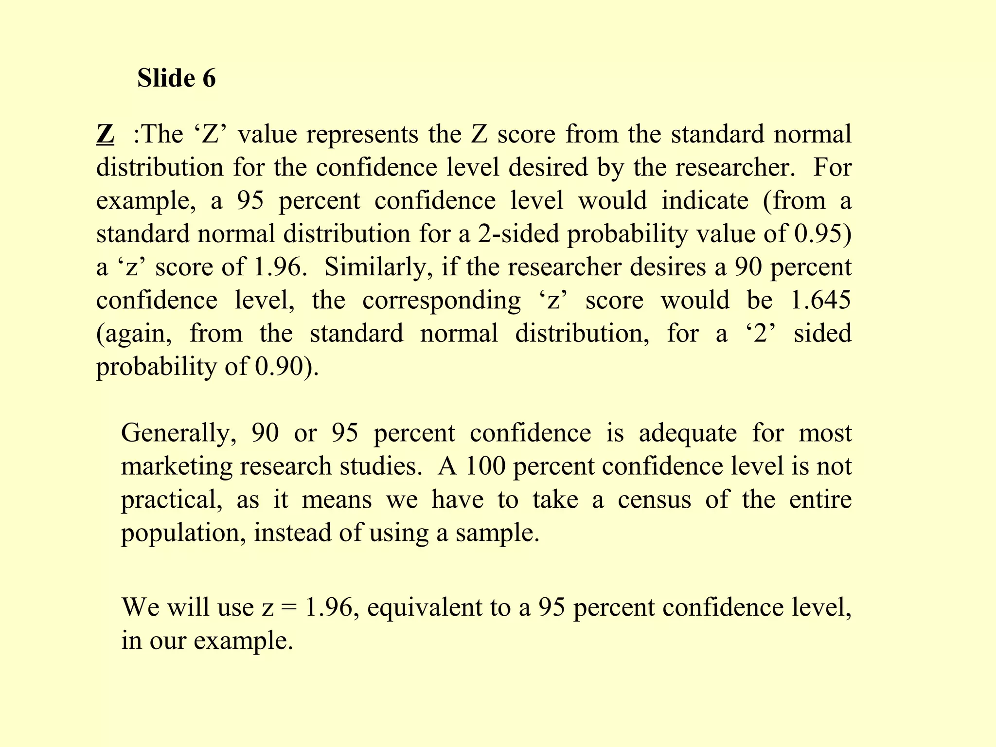 Z :The ‘Z’ value represents the Z score from the standard normal
distribution for the confidence level desired by the researcher. For
example, a 95 percent confidence level would indicate (from a
standard normal distribution for a 2-sided probability value of 0.95)
a ‘z’ score of 1.96. Similarly, if the researcher desires a 90 percent
confidence level, the corresponding ‘z’ score would be 1.645
(again, from the standard normal distribution, for a ‘2’ sided
probability of 0.90).
Generally, 90 or 95 percent confidence is adequate for most
marketing research studies. A 100 percent confidence level is not
practical, as it means we have to take a census of the entire
population, instead of using a sample.
We will use z = 1.96, equivalent to a 95 percent confidence level,
in our example.
Slide 6
 