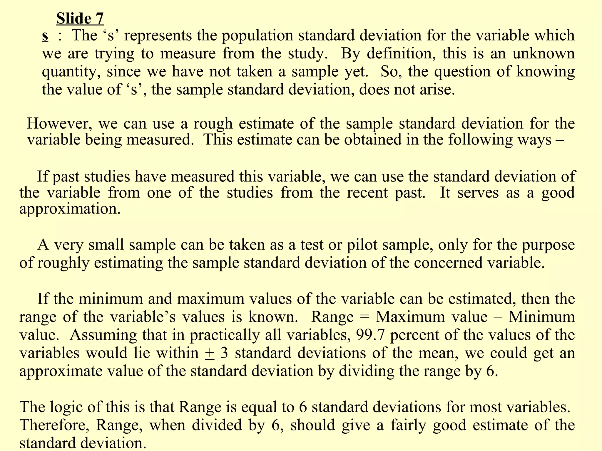 s : The ‘s’ represents the population standard deviation for the variable which
we are trying to measure from the study. By definition, this is an unknown
quantity, since we have not taken a sample yet. So, the question of knowing
the value of ‘s’, the sample standard deviation, does not arise.
However, we can use a rough estimate of the sample standard deviation for the
variable being measured. This estimate can be obtained in the following ways –
If past studies have measured this variable, we can use the standard deviation of
the variable from one of the studies from the recent past. It serves as a good
approximation.
A very small sample can be taken as a test or pilot sample, only for the purpose
of roughly estimating the sample standard deviation of the concerned variable.
If the minimum and maximum values of the variable can be estimated, then the
range of the variable’s values is known. Range = Maximum value – Minimum
value. Assuming that in practically all variables, 99.7 percent of the values of the
variables would lie within + 3 standard deviations of the mean, we could get an
approximate value of the standard deviation by dividing the range by 6.
The logic of this is that Range is equal to 6 standard deviations for most variables.
Therefore, Range, when divided by 6, should give a fairly good estimate of the
standard deviation.
Slide 7
 