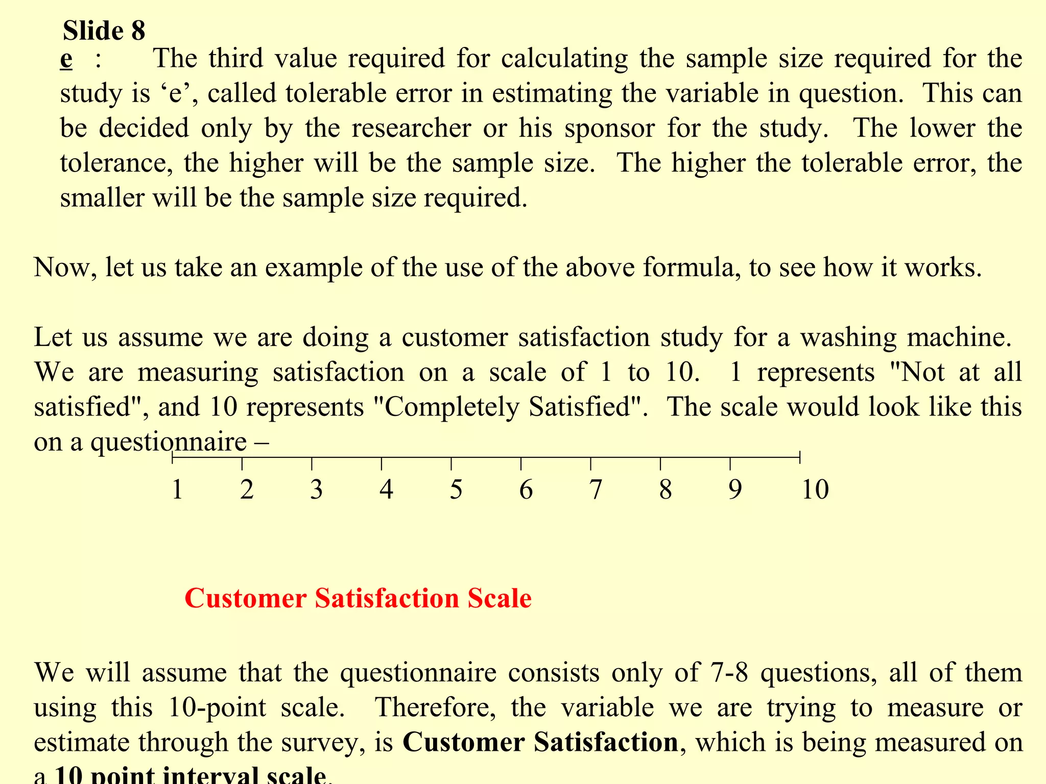 e : The third value required for calculating the sample size required for the
study is ‘e’, called tolerable error in estimating the variable in question. This can
be decided only by the researcher or his sponsor for the study. The lower the
tolerance, the higher will be the sample size. The higher the tolerable error, the
smaller will be the sample size required.
Now, let us take an example of the use of the above formula, to see how it works.
Let us assume we are doing a customer satisfaction study for a washing machine.
We are measuring satisfaction on a scale of 1 to 10. 1 represents "Not at all
satisfied", and 10 represents "Completely Satisfied". The scale would look like this
on a questionnaire –
Customer Satisfaction Scale
We will assume that the questionnaire consists only of 7-8 questions, all of them
using this 10-point scale. Therefore, the variable we are trying to measure or
estimate through the survey, is Customer Satisfaction, which is being measured on
Slide 8
1 2 3 4 5 6 7 8 9 10
 