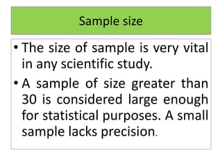 • The size of sample is very vital
in any scientific study.
• A sample of size greater than
30 is considered large enough
for statistical purposes. A small
sample lacks precision.
Sample size
 