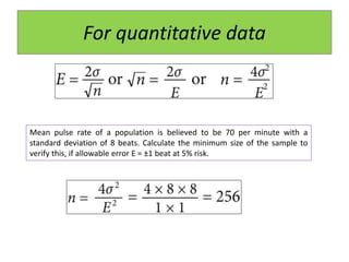 For quantitative data
Mean pulse rate of a population is believed to be 70 per minute with a
standard deviation of 8 beats. Calculate the minimum size of the sample to
verify this, if allowable error E = ±1 beat at 5% risk.
 