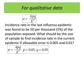 For qualitative data
Incidence rate in the last influenza epidemic
was found to be 50 per thousand (5%) of the
population exposed. What should be the size
of sample to find incidence rate in the current
epidemic if allowable error is 0.005 and 0.01?
 