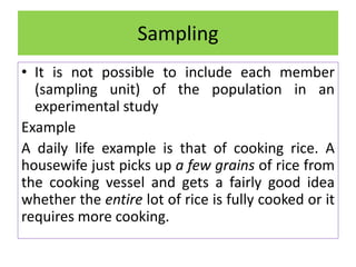 • It is not possible to include each member
(sampling unit) of the population in an
experimental study
Example
A daily life example is that of cooking rice. A
housewife just picks up a few grains of rice from
the cooking vessel and gets a fairly good idea
whether the entire lot of rice is fully cooked or it
requires more cooking.
Sampling
 