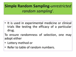 Simple Random Sampling-unrestricted
random sampling’.
• It is used in experimental medicine or clinical
trials like testing the efficacy of a particular
drug.
To ensure randomness of selection, one may
adopt either
• Lottery method or
• Refer to table of random numbers.
 