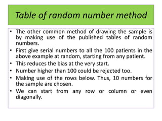 Table of random number method
• The other common method of drawing the sample is
by making use of the published tables of random
numbers.
• First give serial numbers to all the 100 patients in the
above example at random, starting from any patient.
• This reduces the bias at the very start.
• Number higher than 100 could be rejected too.
• Making use of the rows below. Thus, 10 numbers for
the sample are chosen.
• We can start from any row or column or even
diagonally.
 