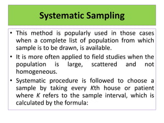 Systematic Sampling
• This method is popularly used in those cases
when a complete list of population from which
sample is to be drawn, is available.
• It is more often applied to field studies when the
population is large, scattered and not
homogeneous.
• Systematic procedure is followed to choose a
sample by taking every Kth house or patient
where K refers to the sample interval, which is
calculated by the formula:
 
