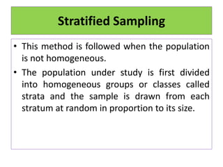 Stratified Sampling
• This method is followed when the population
is not homogeneous.
• The population under study is first divided
into homogeneous groups or classes called
strata and the sample is drawn from each
stratum at random in proportion to its size.
 