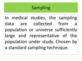 In medical studies, the sampling
data are collected from a
population or universe sufficiently
large and representative of the
population under study. Chosen by
a standard sampling technique.
Sampling
 