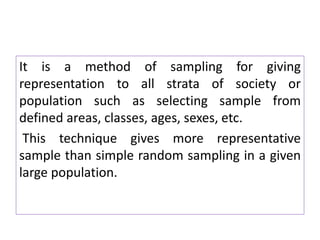 It is a method of sampling for giving
representation to all strata of society or
population such as selecting sample from
defined areas, classes, ages, sexes, etc.
This technique gives more representative
sample than simple random sampling in a given
large population.
 