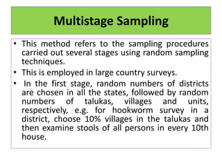 Multistage Sampling
• This method refers to the sampling procedures
carried out several stages using random sampling
techniques.
• This is employed in large country surveys.
• In the first stage, random numbers of districts
are chosen in all the states, followed by random
numbers of talukas, villages and units,
respectively, e.g. for hookworm survey in a
district, choose 10% villages in the talukas and
then examine stools of all persons in every 10th
house.
 