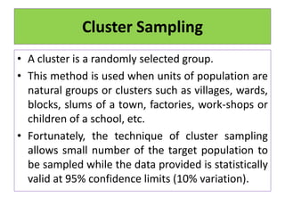 Cluster Sampling
• A cluster is a randomly selected group.
• This method is used when units of population are
natural groups or clusters such as villages, wards,
blocks, slums of a town, factories, work-shops or
children of a school, etc.
• Fortunately, the technique of cluster sampling
allows small number of the target population to
be sampled while the data provided is statistically
valid at 95% confidence limits (10% variation).
 