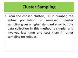 • From the chosen clusters, 30 in number, the
entire population is surveyed. Cluster
sampling gives a higher standard error but the
data collection in this method is simpler and
involves less time and cost than in other
sampling techniques.
Cluster Sampling
 