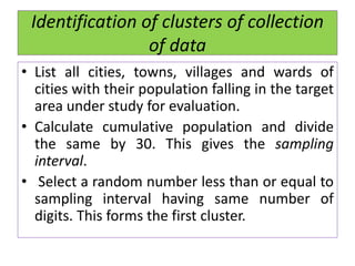 Identification of clusters of collection
of data
• List all cities, towns, villages and wards of
cities with their population falling in the target
area under study for evaluation.
• Calculate cumulative population and divide
the same by 30. This gives the sampling
interval.
• Select a random number less than or equal to
sampling interval having same number of
digits. This forms the first cluster.
 