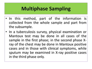 Multiphase Sampling
• In this method, part of the information is
collected from the whole sample and part from
the subsample.
• In a tuberculosis survey, physical examination or
Mantoux test may be done in all cases of the
sample in the first phase; in the second phase X-
ray of the chest may be done in Mantoux positive
cases and in those with clinical symptoms, while
sputum may be examined in X-ray positive cases
in the third phase only.
 