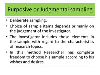 Purposive or Judgmental sampling
• Deliberate sampling.
• Choice of sample items depends primarily on
the judgement of the investigator.
• The investigator includes those elements in
the sample with regard to the characteristics
of research topics.
• In this method Researcher has complete
freedom to choose his sample according to his
wishes and desires.
 