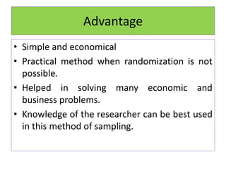 Advantage
• Simple and economical
• Practical method when randomization is not
possible.
• Helped in solving many economic and
business problems.
• Knowledge of the researcher can be best used
in this method of sampling.
 