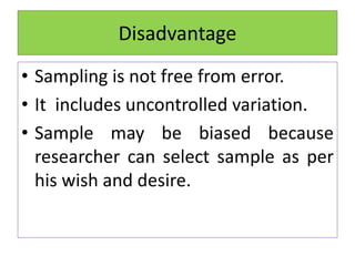 Disadvantage
• Sampling is not free from error.
• It includes uncontrolled variation.
• Sample may be biased because
researcher can select sample as per
his wish and desire.
 