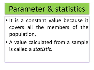 • It is a constant value because it
covers all the members of the
population.
• A value calculated from a sample
is called a statistic.
Parameter & statistics
 