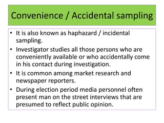 Convenience / Accidental sampling
• It is also known as haphazard / incidental
sampling.
• Investigator studies all those persons who are
conveniently available or who accidentally come
in his contact during investigation.
• It is common among market research and
newspaper reporters.
• During election period media personnel often
present man on the street interviews that are
presumed to reflect public opinion.
 