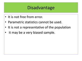 Disadvantage
• It is not free from error.
• Parametric statistics cannot be used.
• It is not a representative of the population
• it may be a very biased sample.
 